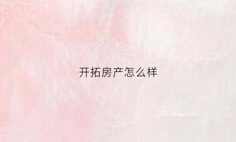 开拓房产怎么样(开拓房产中介有限公司怎么样)