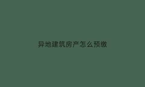 异地建筑房产怎么预缴(建筑项目异地预缴流程)