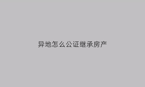异地怎么公证继承房产(异地遗产继承公证)