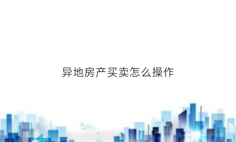 异地房产买卖怎么操作(异地房产买卖怎么操作手续)