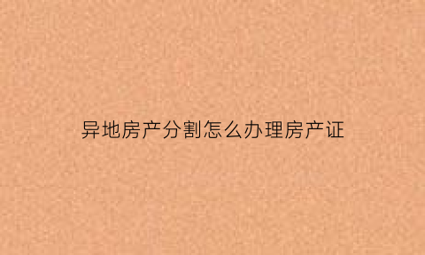异地房产分割怎么办理房产证(异地房产如何打理)