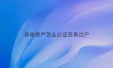 异地房产怎么公证交易过户(卖房异地公证)