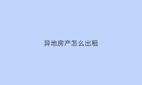 异地房产怎么出租(异地房产出租要办理什么税务手续)