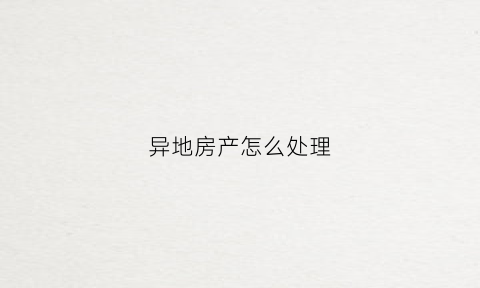异地房产怎么处理(异地房产怎么处理过户)