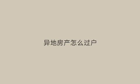 异地房产怎么过户(异地房产过户委托公证)