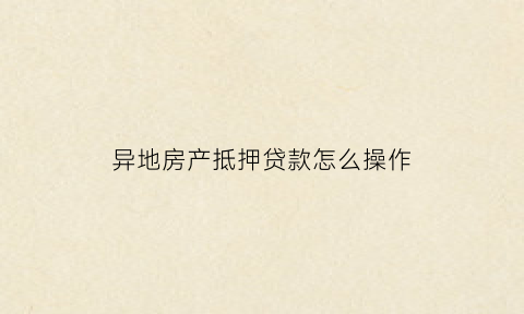 异地房产抵押贷款怎么操作(异地房产抵押贷款怎么操作的)