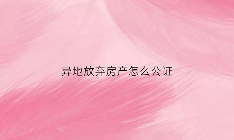 异地放弃房产怎么公证(异地办理放弃房产继承公证需要房产证正本吗)