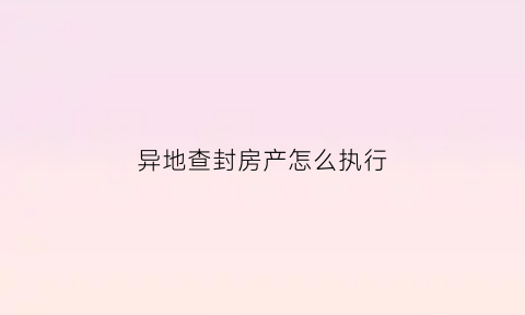 异地查封房产怎么执行(异地查封执行需要多久)