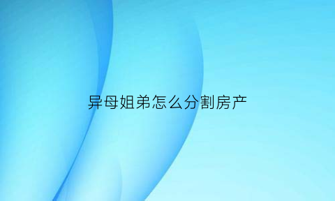 异母姐弟怎么分割房产(同母异父的姐姐可以继承弟弟的遗产吗)