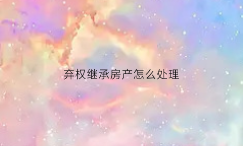 弃权继承房产怎么处理(房屋继承弃权证明怎么写)
