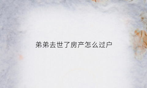 弟弟去世了房产怎么过户(弟弟房子)