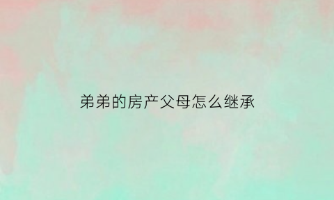 弟弟的房产父母怎么继承(弟弟房子)