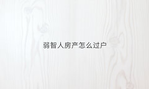 弱智人房产怎么过户(智障人的房产可以卖吗)