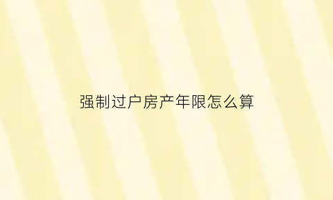 强制过户房产年限怎么算(房产强制过户与正常过户的区别)