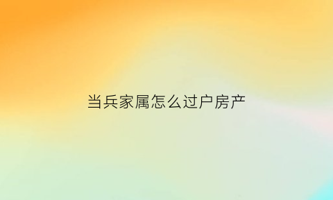 当兵家属怎么过户房产(当兵房子能过户吗)