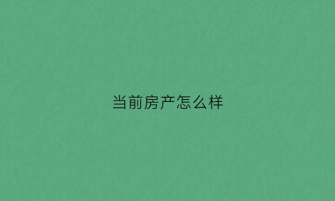 当前房产怎么样(如今的房产行业怎么样)