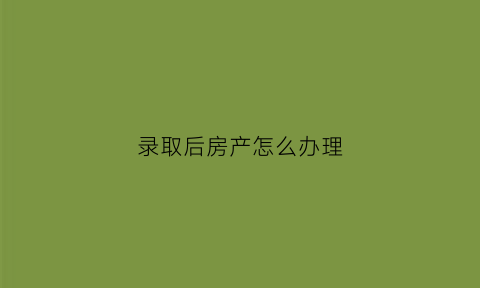 录取后房产怎么办理(学校录取以后怎么办)