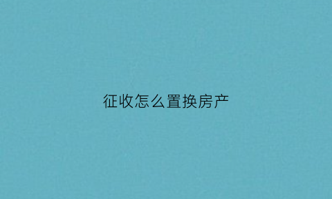 征收怎么置换房产(房屋征收产权置换比例)