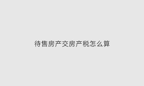 待售房产交房产税怎么算(待售房是什么意思)
