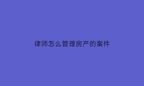 律师怎么管理房产的案件(律师代理房产官司怎么收费)