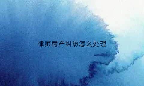 律师房产纠纷怎么处理(律师房产纠纷怎么处理流程)