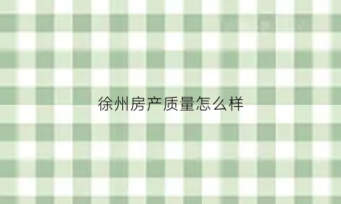 徐州房产质量怎么样(徐州哪个房地产开发的房子质量好)