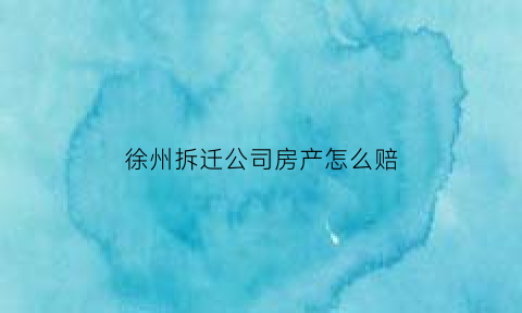 徐州拆迁公司房产怎么赔(徐州拆迁怎么赔偿)