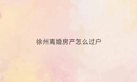 徐州离婚房产怎么过户(徐州房产证过户流程)