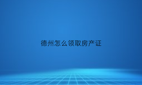 德州怎么领取房产证(德州房产局在哪)