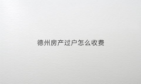 德州房产过户怎么收费(德州市房产过户手续及费用)