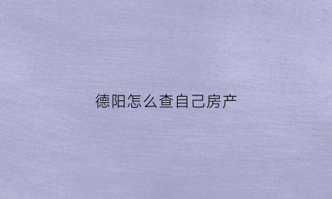 德阳怎么查自己房产(德阳房管局查询房产信息网)