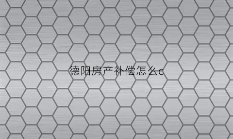 德阳房产补偿怎么c(德阳住房补贴办理流程)