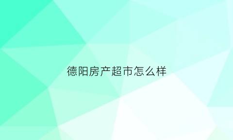 德阳房产超市怎么样(德阳房产超市营业时间)