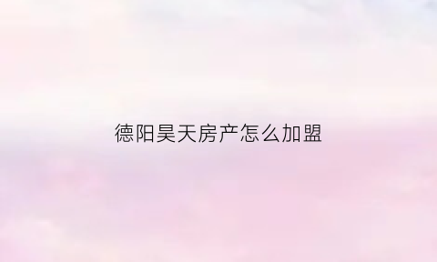 德阳昊天房产怎么加盟(昊天房地产公司)