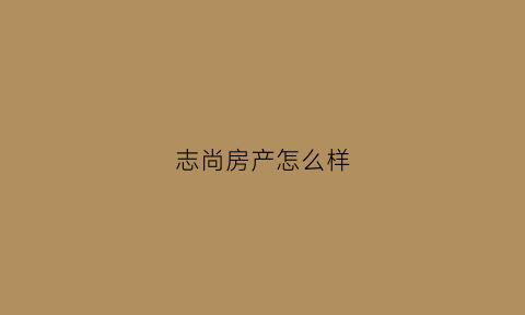 志尚房产怎么样(志尚房产怎么样知乎)