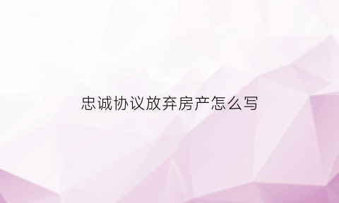 忠诚协议放弃房产怎么写(自愿放弃房产协议书与承诺书的区别)