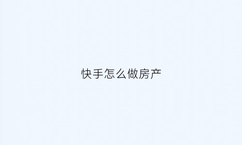快手怎么做房产(快手如何发房源卖房子)