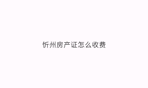 忻州房产证怎么收费(忻州市房产证查询入口)