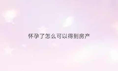 怀孕了怎么可以得到房产(怀孕了怎么享受生育保险)