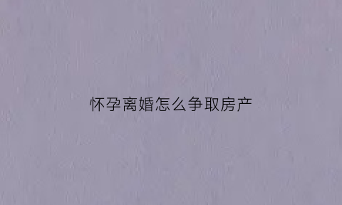 怀孕离婚怎么争取房产(孕期离婚房子怎么判)