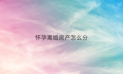 怀孕离婚房产怎么分(怀孕离婚房产怎么分)