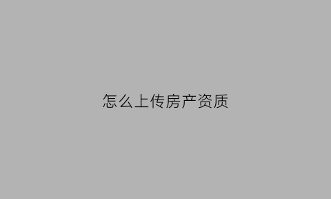 怎么上传房产资质(怎样上传房产证)