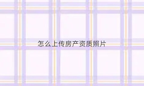 怎么上传房产资质照片(怎样上传房产证)