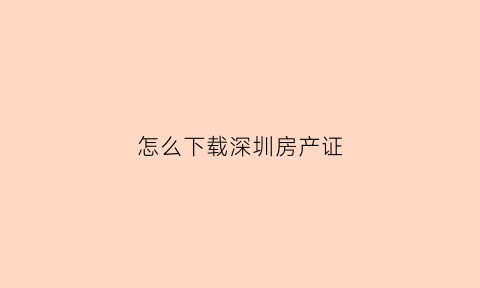 怎么下载深圳房产证(深圳房产证网上查询)