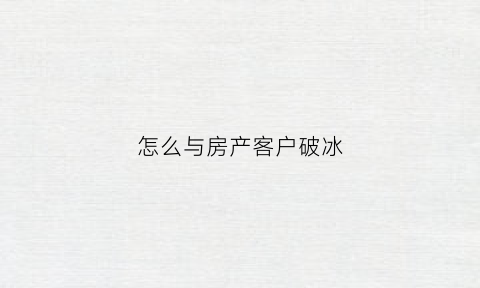 怎么与房产客户破冰(房产与客户沟通技巧)