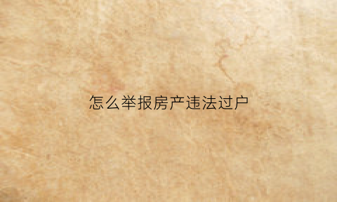 怎么举报房产违法过户(怎么举报房产违法过户行为)