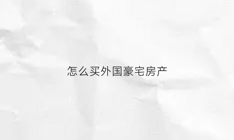 怎么买外国豪宅房产(如何买国外房产)
