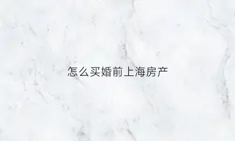 怎么买婚前上海房产(上海人婚前买房怎么算)