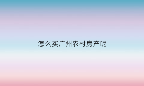 怎么买广州农村房产呢(广州的农民房可以买吗)