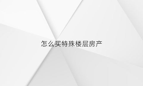 怎么买特殊楼层房产(怎么买特殊楼层房产证)